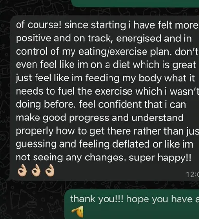 Client message: of course! since starting i have felt more positive and on track, energised and in control of my eating/exercise plan. don’t even feel like im on a diet which is great, just feel like im feeding my body what it needs to fuel the exercise which i wasn’t doing before. feel confident that i can make good progress and understand properly how to get there rather than just guessing and feeling deflated or like im not seeing any changes. super happy!!
