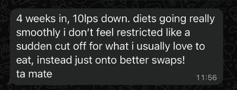Client message: 4 weeks in, 10lps down. diets going really smoothly i don’t feel restricted like a sudden cut off for what i usually love to eat, instead just onto better swaps! ta mate