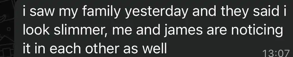 Client message: i saw my family yesterday and they said i look slimmer, me and james are noticing it in each other as well