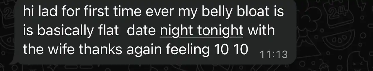 Client message: hi lad for first time ever my belly bloat is basically flat, date night tonight with the wife, thanks again feeling 10 10